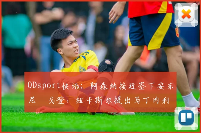 ODsport快讯:阿森纳接近签下安东尼・戈登,纽卡斯尔提出马丁内利交换条件_交易_球员_谈判
