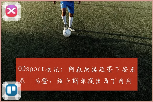 ODsport快讯:阿森纳接近签下安东尼・戈登,纽卡斯尔提出马丁内利交换条件_交易_球员_谈判
