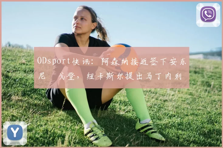 ODsport快讯:阿森纳接近签下安东尼・戈登,纽卡斯尔提出马丁内利交换条件_交易_球员_谈判