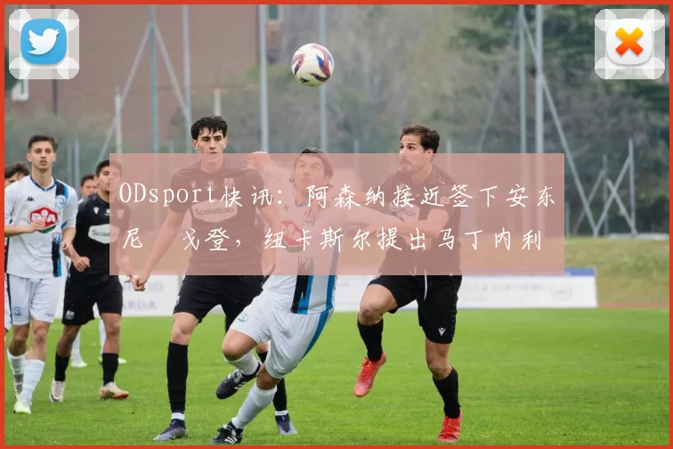 ODsport快讯:阿森纳接近签下安东尼・戈登,纽卡斯尔提出马丁内利交换条件_交易_球员_谈判