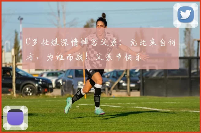 C罗社媒深情悼念父亲：无论来自何方，为谁而战！父亲节快乐️