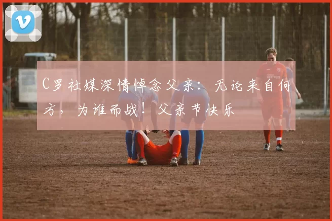 C罗社媒深情悼念父亲：无论来自何方，为谁而战！父亲节快乐️