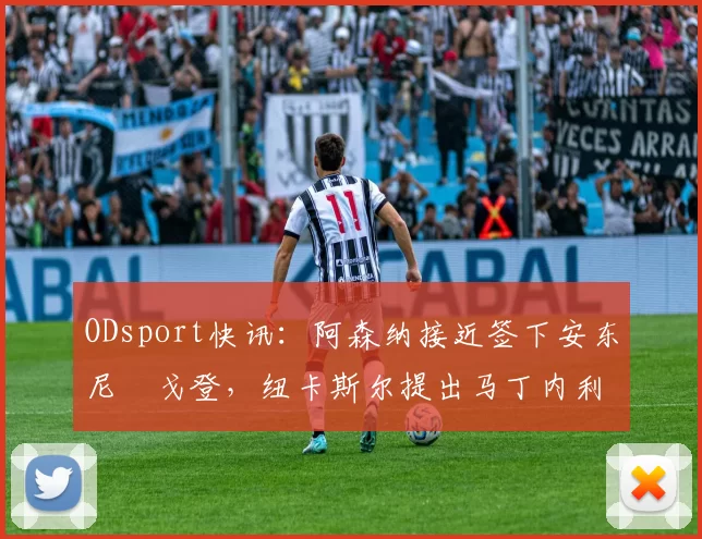 ODsport快讯：阿森纳接近签下安东尼・戈登，纽卡斯尔提出马丁内利交换条件_交易_球员_谈判