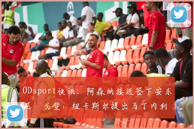 ODsport快讯：阿森纳接近签下安东尼・戈登，纽卡斯尔提出马丁内利交换条件_交易_球员_谈判