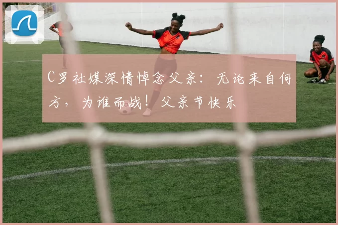 C罗社媒深情悼念父亲:无论来自何方,为谁而战!父亲节快乐️