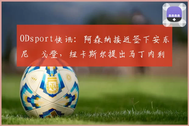 ODsport快讯:阿森纳接近签下安东尼・戈登,纽卡斯尔提出马丁内利交换条件_交易_球员_谈判