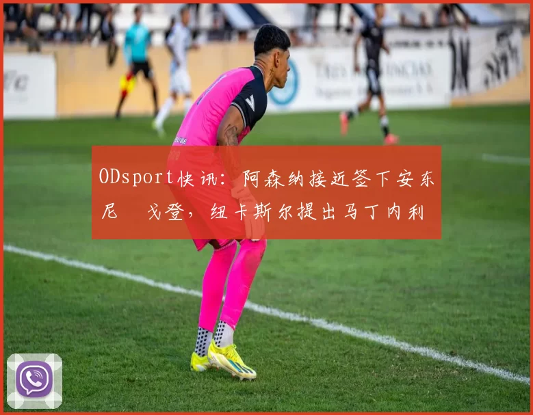 ODsport快讯：阿森纳接近签下安东尼・戈登，纽卡斯尔提出马丁内利交换条件_交易_球员_谈判