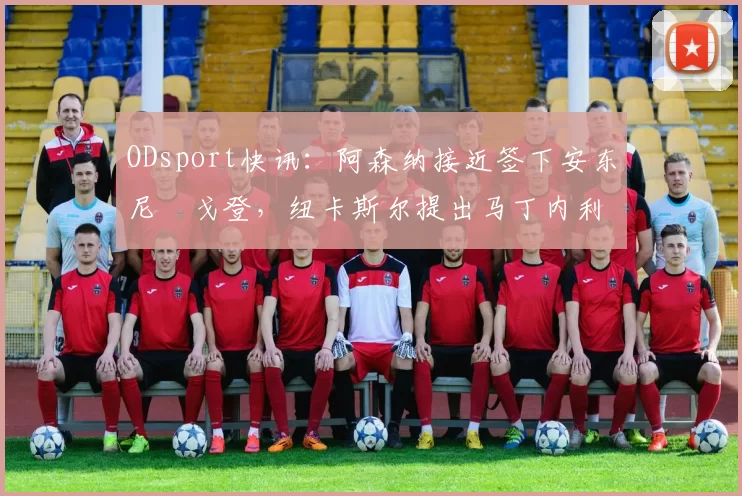 ODsport快讯：阿森纳接近签下安东尼・戈登，纽卡斯尔提出马丁内利交换条件_交易_球员_谈判