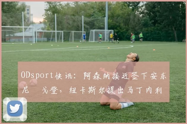ODsport快讯:阿森纳接近签下安东尼・戈登,纽卡斯尔提出马丁内利交换条件_交易_球员_谈判
