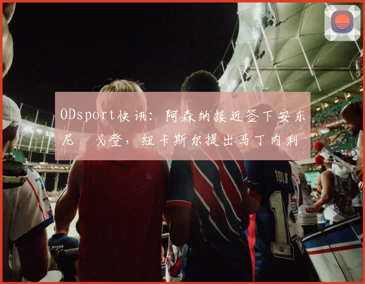 ODsport快讯：阿森纳接近签下安东尼・戈登，纽卡斯尔提出马丁内利交换条件_交易_球员_谈判