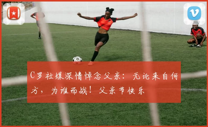 C罗社媒深情悼念父亲：无论来自何方，为谁而战！父亲节快乐️