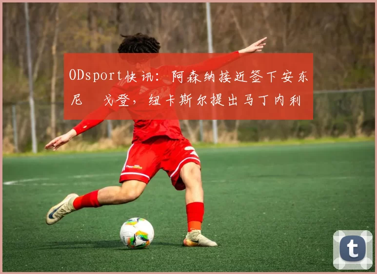 ODsport快讯:阿森纳接近签下安东尼・戈登,纽卡斯尔提出马丁内利交换条件_交易_球员_谈判