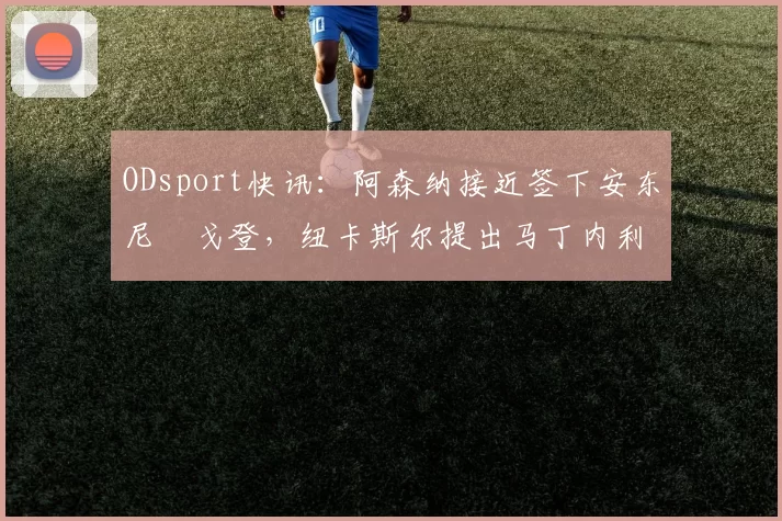 ODsport快讯：阿森纳接近签下安东尼・戈登，纽卡斯尔提出马丁内利交换条件_交易_球员_谈判
