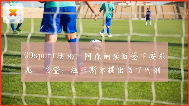 ODsport快讯:阿森纳接近签下安东尼・戈登,纽卡斯尔提出马丁内利交换条件_交易_球员_谈判