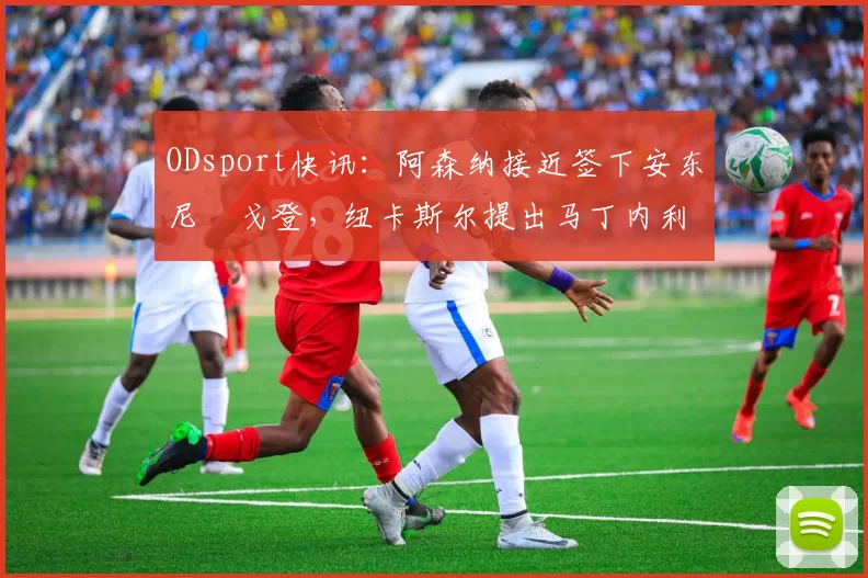 ODsport快讯：阿森纳接近签下安东尼・戈登，纽卡斯尔提出马丁内利交换条件_交易_球员_谈判