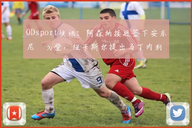 ODsport快讯：阿森纳接近签下安东尼・戈登，纽卡斯尔提出马丁内利交换条件_交易_球员_谈判