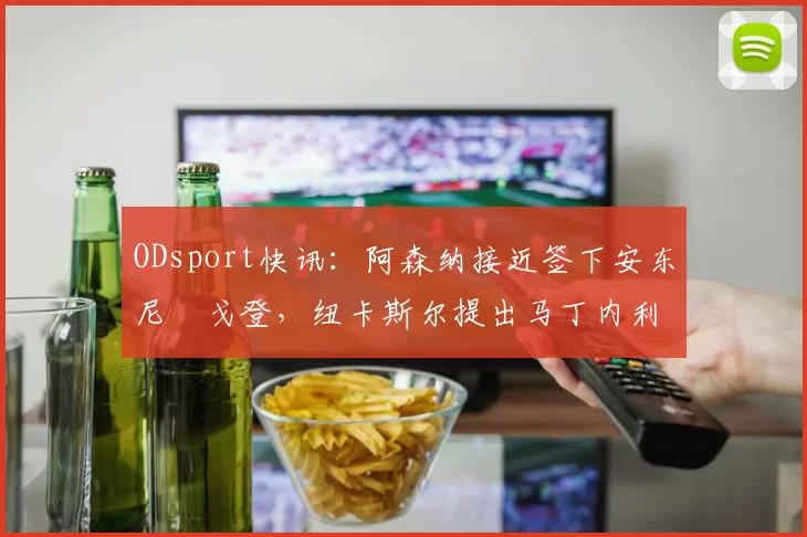 ODsport快讯：阿森纳接近签下安东尼・戈登，纽卡斯尔提出马丁内利交换条件_交易_球员_谈判