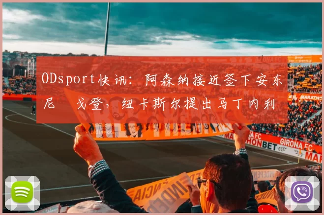 ODsport快讯：阿森纳接近签下安东尼・戈登，纽卡斯尔提出马丁内利交换条件_交易_球员_谈判