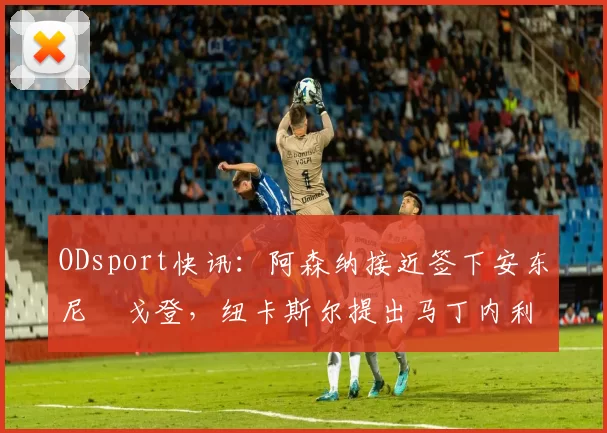 ODsport快讯：阿森纳接近签下安东尼・戈登，纽卡斯尔提出马丁内利交换条件_交易_球员_谈判