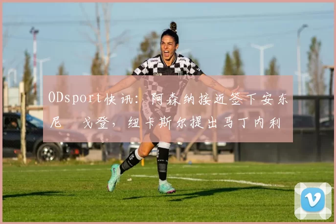 ODsport快讯：阿森纳接近签下安东尼・戈登，纽卡斯尔提出马丁内利交换条件_交易_球员_谈判