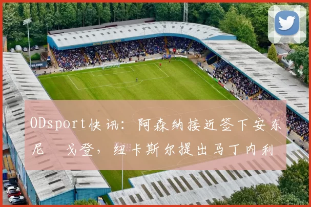 ODsport快讯：阿森纳接近签下安东尼・戈登，纽卡斯尔提出马丁内利交换条件_交易_球员_谈判