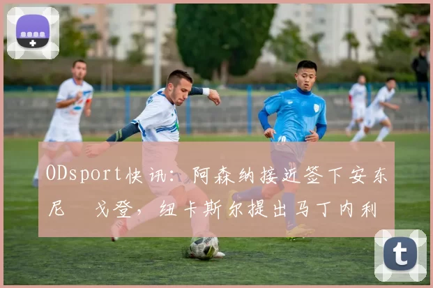 ODsport快讯:阿森纳接近签下安东尼・戈登,纽卡斯尔提出马丁内利交换条件_交易_球员_谈判