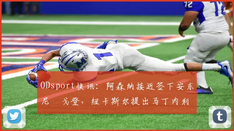 ODsport快讯：阿森纳接近签下安东尼・戈登，纽卡斯尔提出马丁内利交换条件_交易_球员_谈判