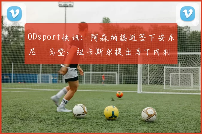 ODsport快讯：阿森纳接近签下安东尼・戈登，纽卡斯尔提出马丁内利交换条件_交易_球员_谈判
