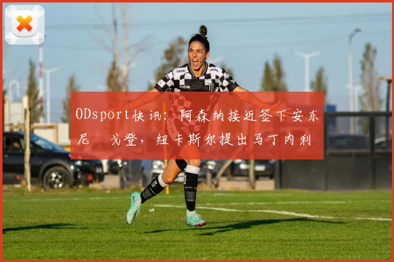 ODsport快讯:阿森纳接近签下安东尼・戈登,纽卡斯尔提出马丁内利交换条件_交易_球员_谈判
