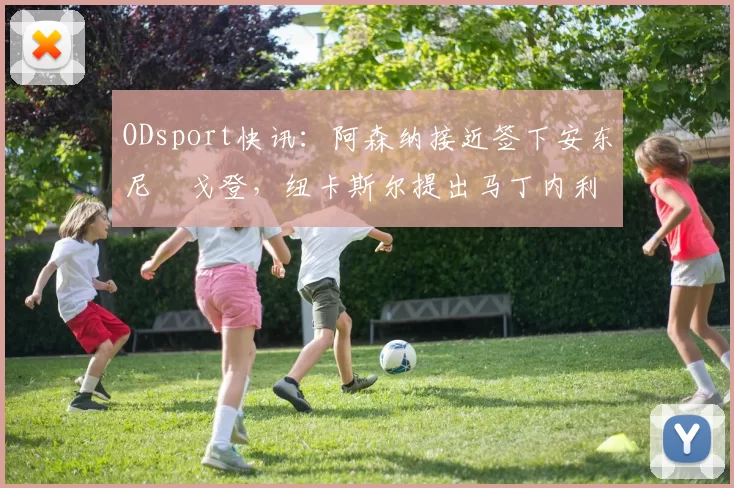 ODsport快讯:阿森纳接近签下安东尼・戈登,纽卡斯尔提出马丁内利交换条件_交易_球员_谈判