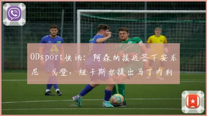 ODsport快讯：阿森纳接近签下安东尼・戈登，纽卡斯尔提出马丁内利交换条件_交易_球员_谈判