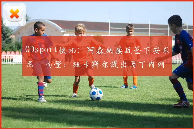 ODsport快讯:阿森纳接近签下安东尼・戈登,纽卡斯尔提出马丁内利交换条件_交易_球员_谈判