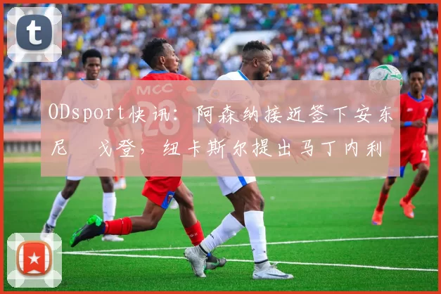 ODsport快讯:阿森纳接近签下安东尼・戈登,纽卡斯尔提出马丁内利交换条件_交易_球员_谈判