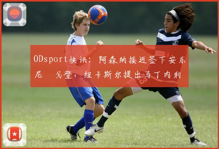 ODsport快讯:阿森纳接近签下安东尼・戈登,纽卡斯尔提出马丁内利交换条件_交易_球员_谈判