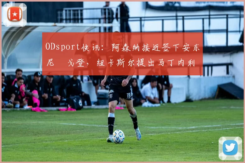 ODsport快讯:阿森纳接近签下安东尼・戈登,纽卡斯尔提出马丁内利交换条件_交易_球员_谈判