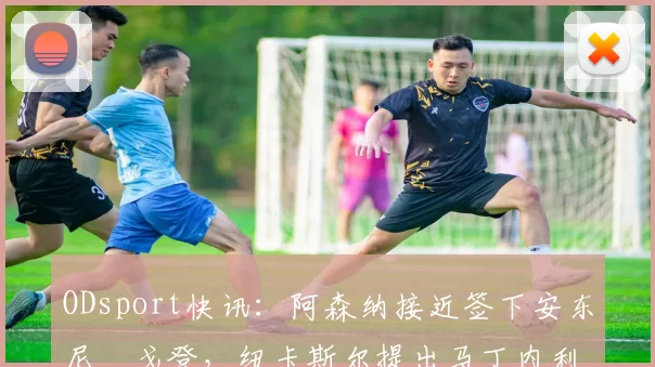ODsport快讯:阿森纳接近签下安东尼・戈登,纽卡斯尔提出马丁内利交换条件_交易_球员_谈判