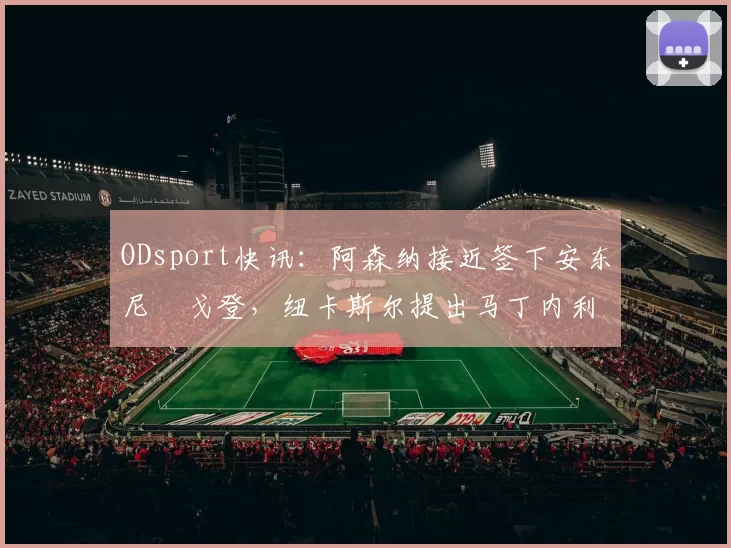 ODsport快讯：阿森纳接近签下安东尼・戈登，纽卡斯尔提出马丁内利交换条件_交易_球员_谈判
