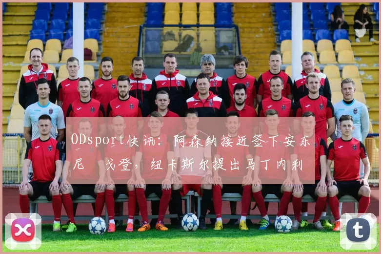 ODsport快讯:阿森纳接近签下安东尼・戈登,纽卡斯尔提出马丁内利交换条件_交易_球员_谈判