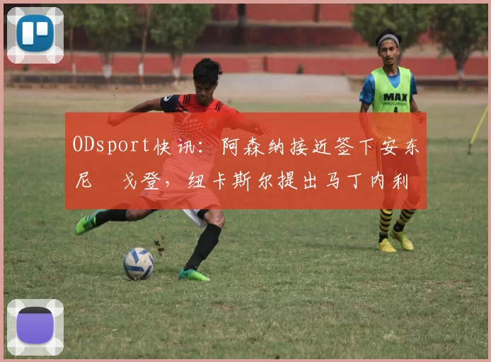 ODsport快讯:阿森纳接近签下安东尼・戈登,纽卡斯尔提出马丁内利交换条件_交易_球员_谈判
