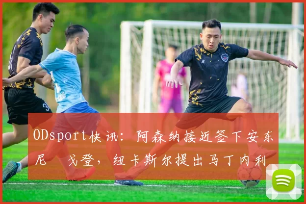 ODsport快讯：阿森纳接近签下安东尼・戈登，纽卡斯尔提出马丁内利交换条件_交易_球员_谈判