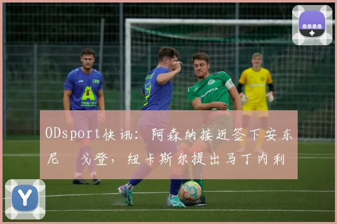 ODsport快讯:阿森纳接近签下安东尼・戈登,纽卡斯尔提出马丁内利交换条件_交易_球员_谈判