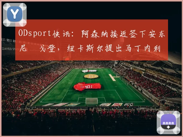 ODsport快讯：阿森纳接近签下安东尼・戈登，纽卡斯尔提出马丁内利交换条件_交易_球员_谈判