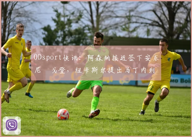ODsport快讯:阿森纳接近签下安东尼・戈登,纽卡斯尔提出马丁内利交换条件_交易_球员_谈判