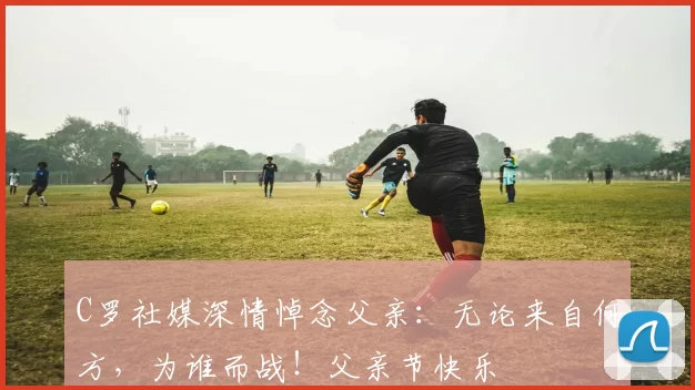 C罗社媒深情悼念父亲：无论来自何方，为谁而战！父亲节快乐️