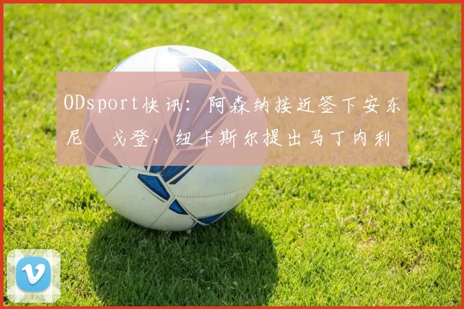 ODsport快讯:阿森纳接近签下安东尼・戈登,纽卡斯尔提出马丁内利交换条件_交易_球员_谈判