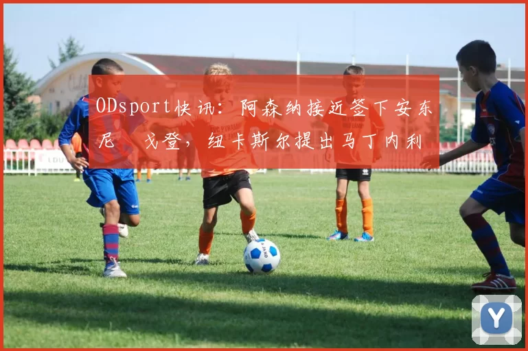 ODsport快讯：阿森纳接近签下安东尼・戈登，纽卡斯尔提出马丁内利交换条件_交易_球员_谈判