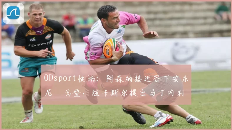 ODsport快讯:阿森纳接近签下安东尼・戈登,纽卡斯尔提出马丁内利交换条件_交易_球员_谈判