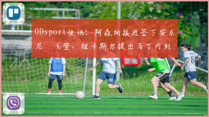 ODsport快讯:阿森纳接近签下安东尼・戈登,纽卡斯尔提出马丁内利交换条件_交易_球员_谈判