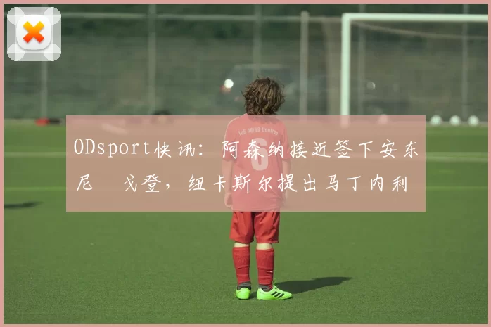 ODsport快讯:阿森纳接近签下安东尼・戈登,纽卡斯尔提出马丁内利交换条件_交易_球员_谈判