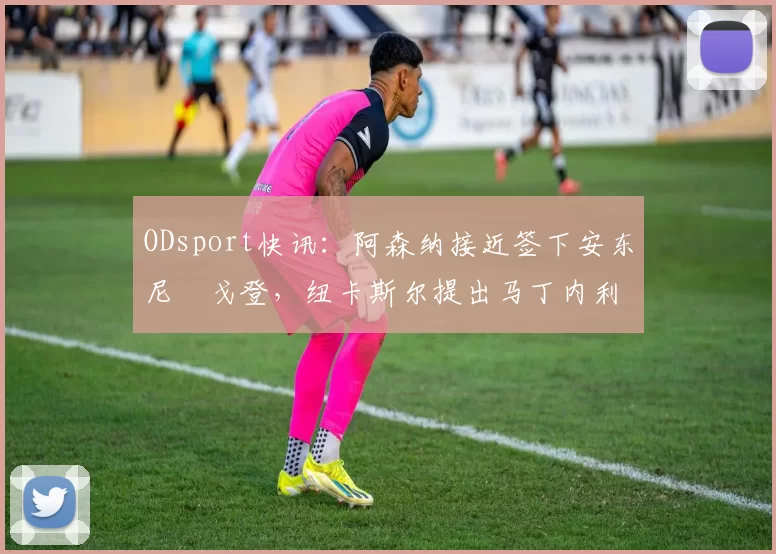 ODsport快讯：阿森纳接近签下安东尼・戈登，纽卡斯尔提出马丁内利交换条件_交易_球员_谈判